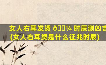 女人右耳发烫 🐼 时辰测凶吉(女人右耳烫是什么征兆时辰)
